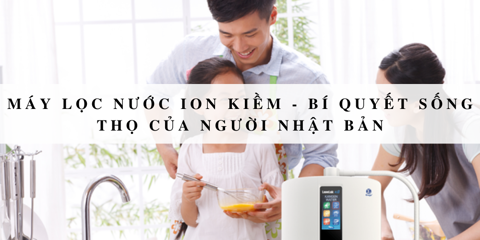 Máy lọc nước ion kiềm - Bí quyết sống thọ của người Nhật Bản
